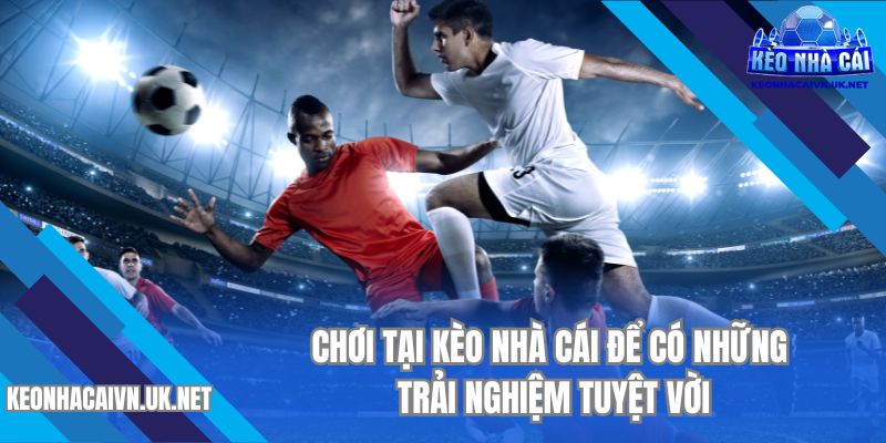 Chơi tại Kèo Nhà Cái để có những trải nghiệm tuyệt vời