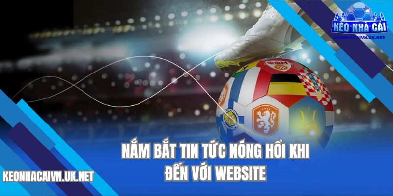 Nắm bắt tin tức nóng hổi khi đến với website